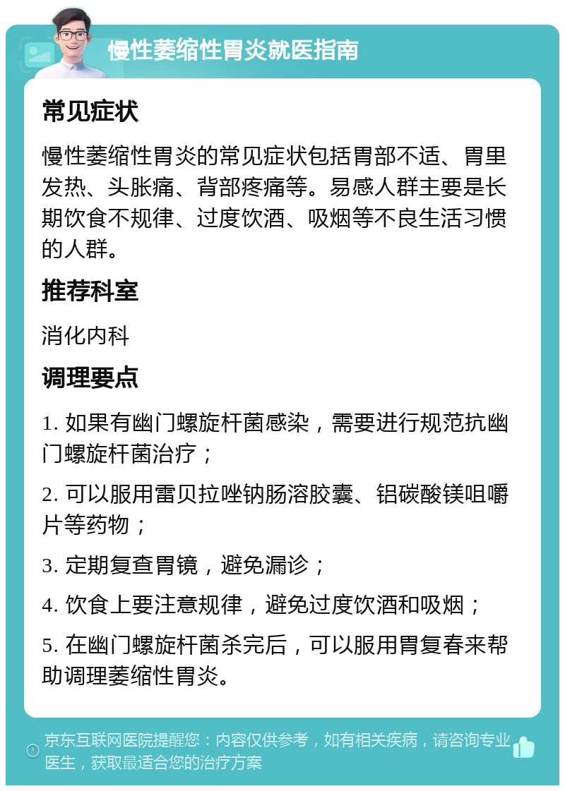 慢性萎缩性胃炎就医指南 常见症状 慢性萎缩性胃炎的常见症状包括胃部不适、胃里发热、头胀痛、背部疼痛等。易感人群主要是长期饮食不规律、过度饮酒、吸烟等不良生活习惯的人群。 推荐科室 消化内科 调理要点 1. 如果有幽门螺旋杆菌感染，需要进行规范抗幽门螺旋杆菌治疗； 2. 可以服用雷贝拉唑钠肠溶胶囊、铝碳酸镁咀嚼片等药物； 3. 定期复查胃镜，避免漏诊； 4. 饮食上要注意规律，避免过度饮酒和吸烟； 5. 在幽门螺旋杆菌杀完后，可以服用胃复春来帮助调理萎缩性胃炎。