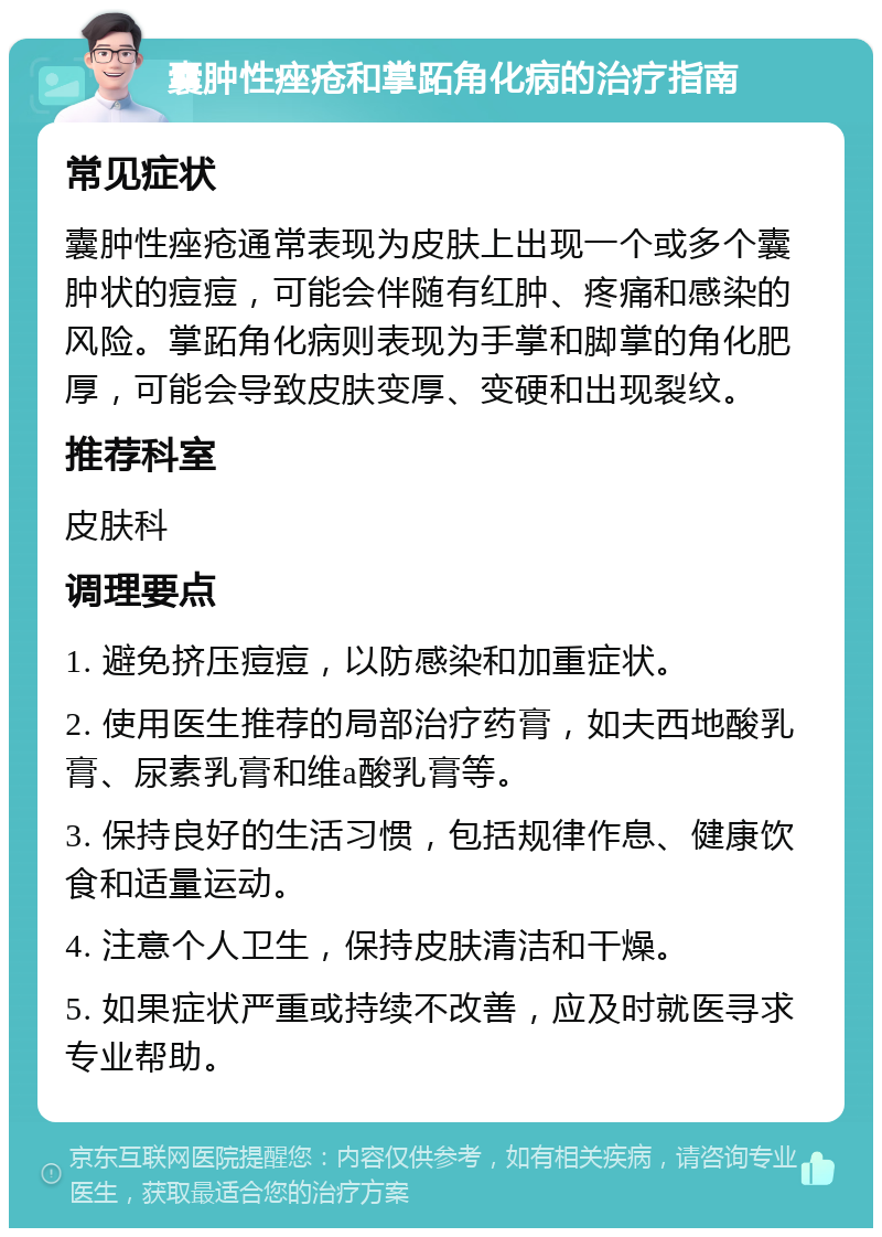 囊肿性痤疮和掌跖角化病的治疗指南 常见症状 囊肿性痤疮通常表现为皮肤上出现一个或多个囊肿状的痘痘，可能会伴随有红肿、疼痛和感染的风险。掌跖角化病则表现为手掌和脚掌的角化肥厚，可能会导致皮肤变厚、变硬和出现裂纹。 推荐科室 皮肤科 调理要点 1. 避免挤压痘痘，以防感染和加重症状。 2. 使用医生推荐的局部治疗药膏，如夫西地酸乳膏、尿素乳膏和维a酸乳膏等。 3. 保持良好的生活习惯，包括规律作息、健康饮食和适量运动。 4. 注意个人卫生，保持皮肤清洁和干燥。 5. 如果症状严重或持续不改善，应及时就医寻求专业帮助。