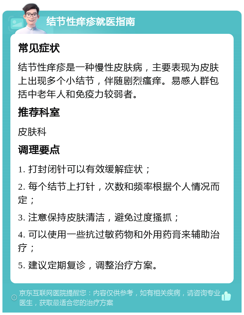 结节性痒疹就医指南 常见症状 结节性痒疹是一种慢性皮肤病，主要表现为皮肤上出现多个小结节，伴随剧烈瘙痒。易感人群包括中老年人和免疫力较弱者。 推荐科室 皮肤科 调理要点 1. 打封闭针可以有效缓解症状； 2. 每个结节上打针，次数和频率根据个人情况而定； 3. 注意保持皮肤清洁，避免过度搔抓； 4. 可以使用一些抗过敏药物和外用药膏来辅助治疗； 5. 建议定期复诊，调整治疗方案。