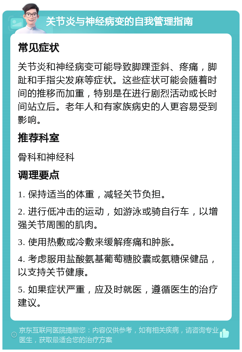 关节炎与神经病变的自我管理指南 常见症状 关节炎和神经病变可能导致脚踝歪斜、疼痛，脚趾和手指尖发麻等症状。这些症状可能会随着时间的推移而加重，特别是在进行剧烈活动或长时间站立后。老年人和有家族病史的人更容易受到影响。 推荐科室 骨科和神经科 调理要点 1. 保持适当的体重，减轻关节负担。 2. 进行低冲击的运动，如游泳或骑自行车，以增强关节周围的肌肉。 3. 使用热敷或冷敷来缓解疼痛和肿胀。 4. 考虑服用盐酸氨基葡萄糖胶囊或氨糖保健品，以支持关节健康。 5. 如果症状严重，应及时就医，遵循医生的治疗建议。