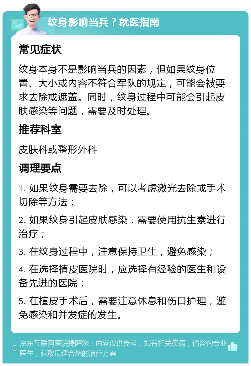 纹身影响当兵？就医指南 常见症状 纹身本身不是影响当兵的因素，但如果纹身位置、大小或内容不符合军队的规定，可能会被要求去除或遮盖。同时，纹身过程中可能会引起皮肤感染等问题，需要及时处理。 推荐科室 皮肤科或整形外科 调理要点 1. 如果纹身需要去除，可以考虑激光去除或手术切除等方法； 2. 如果纹身引起皮肤感染，需要使用抗生素进行治疗； 3. 在纹身过程中，注意保持卫生，避免感染； 4. 在选择植皮医院时，应选择有经验的医生和设备先进的医院； 5. 在植皮手术后，需要注意休息和伤口护理，避免感染和并发症的发生。