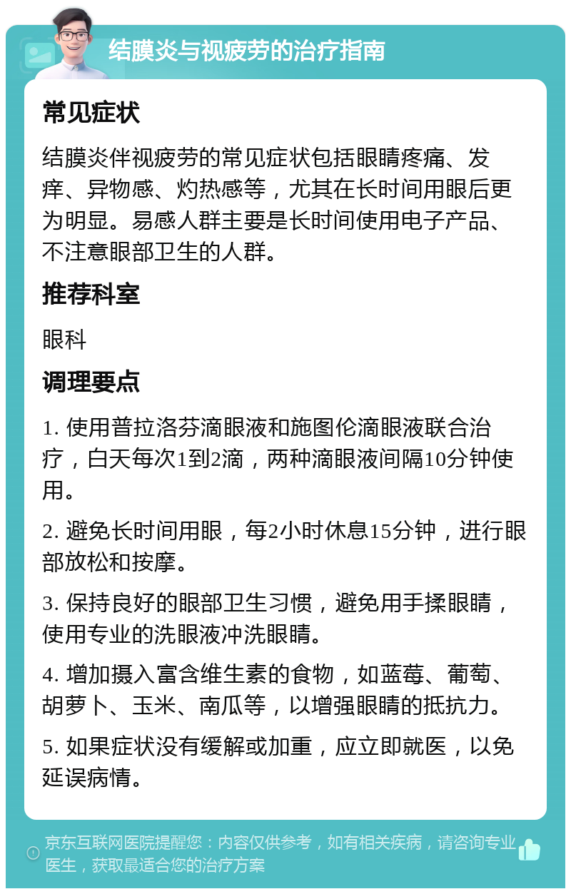 结膜炎与视疲劳的治疗指南 常见症状 结膜炎伴视疲劳的常见症状包括眼睛疼痛、发痒、异物感、灼热感等，尤其在长时间用眼后更为明显。易感人群主要是长时间使用电子产品、不注意眼部卫生的人群。 推荐科室 眼科 调理要点 1. 使用普拉洛芬滴眼液和施图伦滴眼液联合治疗，白天每次1到2滴，两种滴眼液间隔10分钟使用。 2. 避免长时间用眼，每2小时休息15分钟，进行眼部放松和按摩。 3. 保持良好的眼部卫生习惯，避免用手揉眼睛，使用专业的洗眼液冲洗眼睛。 4. 增加摄入富含维生素的食物，如蓝莓、葡萄、胡萝卜、玉米、南瓜等，以增强眼睛的抵抗力。 5. 如果症状没有缓解或加重，应立即就医，以免延误病情。