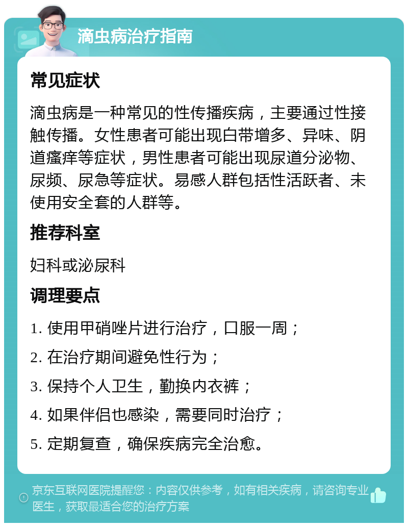 滴虫病治疗指南 常见症状 滴虫病是一种常见的性传播疾病，主要通过性接触传播。女性患者可能出现白带增多、异味、阴道瘙痒等症状，男性患者可能出现尿道分泌物、尿频、尿急等症状。易感人群包括性活跃者、未使用安全套的人群等。 推荐科室 妇科或泌尿科 调理要点 1. 使用甲硝唑片进行治疗，口服一周； 2. 在治疗期间避免性行为； 3. 保持个人卫生，勤换内衣裤； 4. 如果伴侣也感染，需要同时治疗； 5. 定期复查，确保疾病完全治愈。