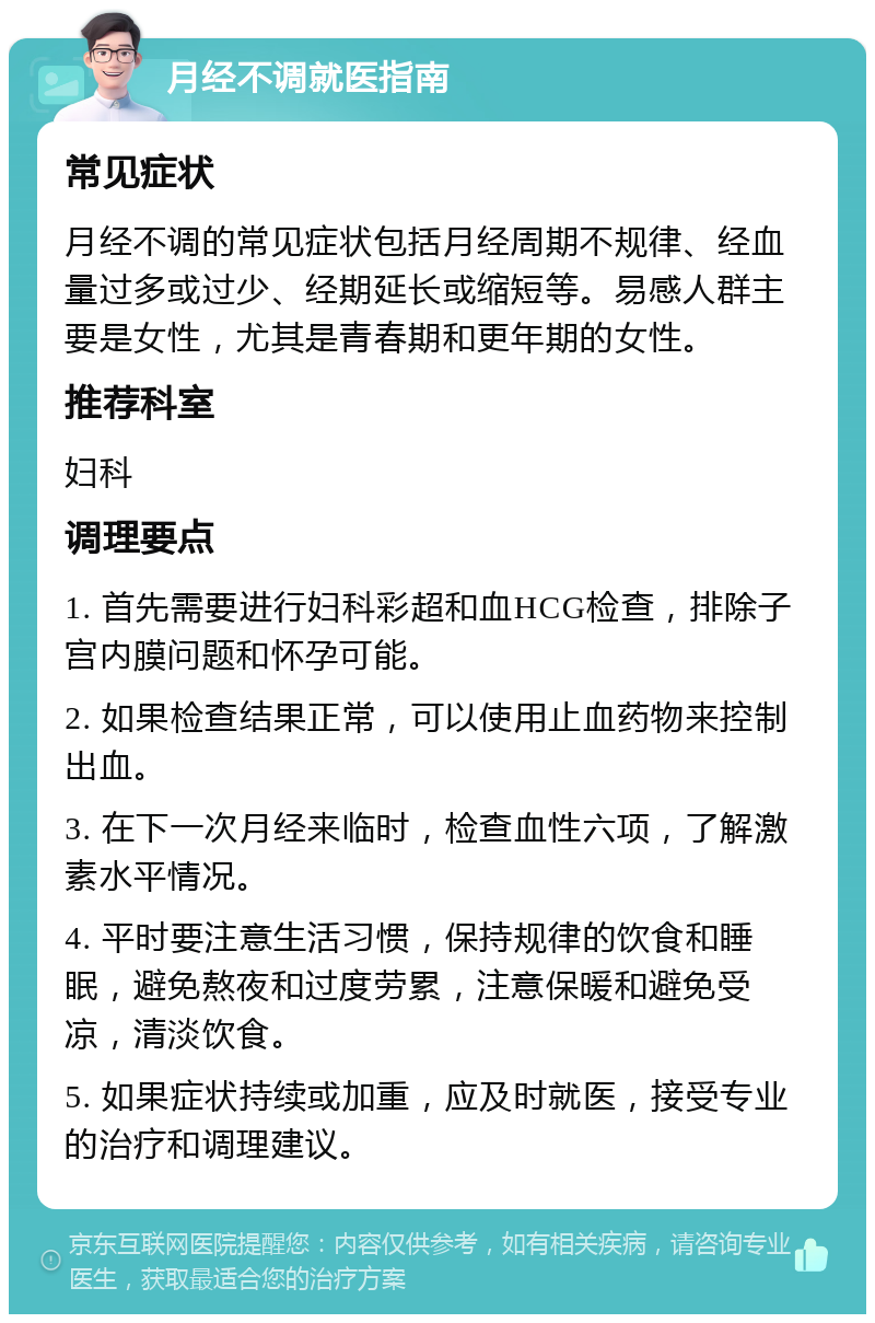 月经不调就医指南 常见症状 月经不调的常见症状包括月经周期不规律、经血量过多或过少、经期延长或缩短等。易感人群主要是女性，尤其是青春期和更年期的女性。 推荐科室 妇科 调理要点 1. 首先需要进行妇科彩超和血HCG检查，排除子宫内膜问题和怀孕可能。 2. 如果检查结果正常，可以使用止血药物来控制出血。 3. 在下一次月经来临时，检查血性六项，了解激素水平情况。 4. 平时要注意生活习惯，保持规律的饮食和睡眠，避免熬夜和过度劳累，注意保暖和避免受凉，清淡饮食。 5. 如果症状持续或加重，应及时就医，接受专业的治疗和调理建议。