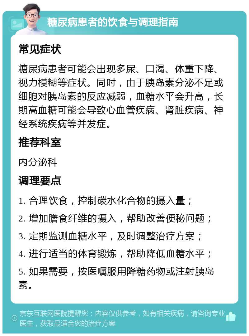 糖尿病患者的饮食与调理指南 常见症状 糖尿病患者可能会出现多尿、口渴、体重下降、视力模糊等症状。同时，由于胰岛素分泌不足或细胞对胰岛素的反应减弱，血糖水平会升高，长期高血糖可能会导致心血管疾病、肾脏疾病、神经系统疾病等并发症。 推荐科室 内分泌科 调理要点 1. 合理饮食，控制碳水化合物的摄入量； 2. 增加膳食纤维的摄入，帮助改善便秘问题； 3. 定期监测血糖水平，及时调整治疗方案； 4. 进行适当的体育锻炼，帮助降低血糖水平； 5. 如果需要，按医嘱服用降糖药物或注射胰岛素。