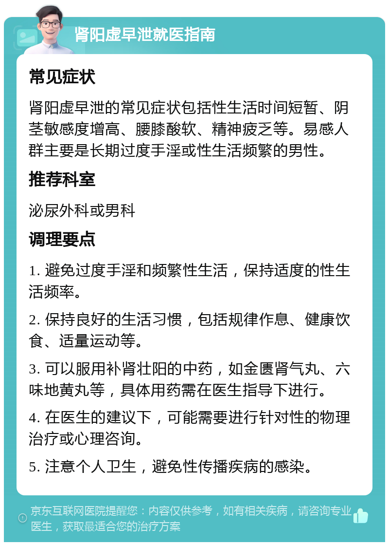 肾阳虚早泄就医指南 常见症状 肾阳虚早泄的常见症状包括性生活时间短暂、阴茎敏感度增高、腰膝酸软、精神疲乏等。易感人群主要是长期过度手淫或性生活频繁的男性。 推荐科室 泌尿外科或男科 调理要点 1. 避免过度手淫和频繁性生活，保持适度的性生活频率。 2. 保持良好的生活习惯，包括规律作息、健康饮食、适量运动等。 3. 可以服用补肾壮阳的中药，如金匮肾气丸、六味地黄丸等，具体用药需在医生指导下进行。 4. 在医生的建议下，可能需要进行针对性的物理治疗或心理咨询。 5. 注意个人卫生，避免性传播疾病的感染。