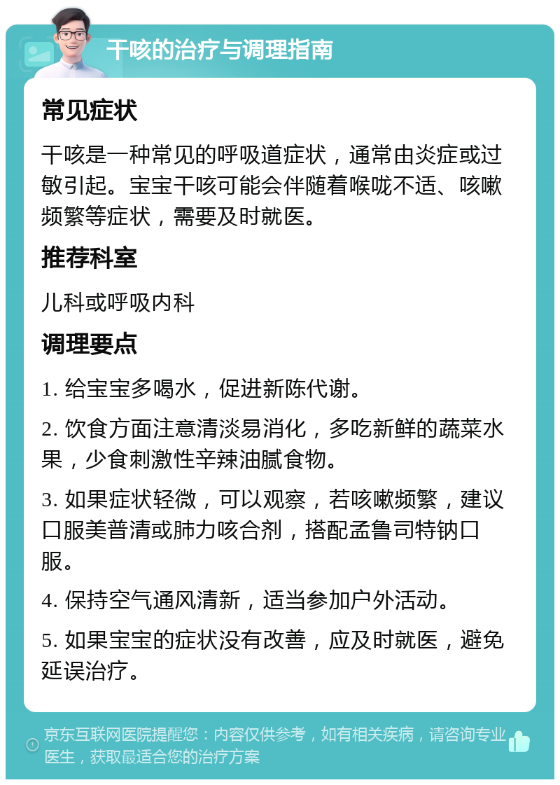 干咳的治疗与调理指南 常见症状 干咳是一种常见的呼吸道症状，通常由炎症或过敏引起。宝宝干咳可能会伴随着喉咙不适、咳嗽频繁等症状，需要及时就医。 推荐科室 儿科或呼吸内科 调理要点 1. 给宝宝多喝水，促进新陈代谢。 2. 饮食方面注意清淡易消化，多吃新鲜的蔬菜水果，少食刺激性辛辣油腻食物。 3. 如果症状轻微，可以观察，若咳嗽频繁，建议口服美普清或肺力咳合剂，搭配孟鲁司特钠口服。 4. 保持空气通风清新，适当参加户外活动。 5. 如果宝宝的症状没有改善，应及时就医，避免延误治疗。