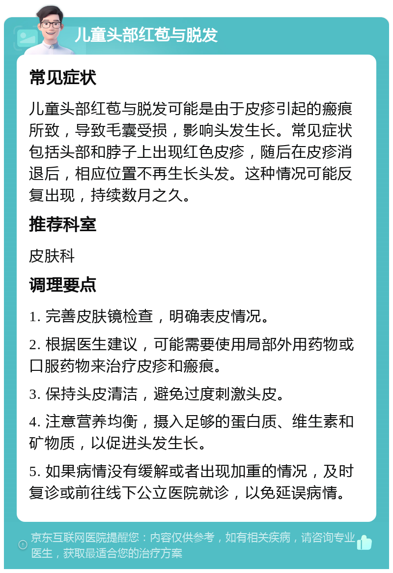 儿童头部红苞与脱发 常见症状 儿童头部红苞与脱发可能是由于皮疹引起的瘢痕所致，导致毛囊受损，影响头发生长。常见症状包括头部和脖子上出现红色皮疹，随后在皮疹消退后，相应位置不再生长头发。这种情况可能反复出现，持续数月之久。 推荐科室 皮肤科 调理要点 1. 完善皮肤镜检查，明确表皮情况。 2. 根据医生建议，可能需要使用局部外用药物或口服药物来治疗皮疹和瘢痕。 3. 保持头皮清洁，避免过度刺激头皮。 4. 注意营养均衡，摄入足够的蛋白质、维生素和矿物质，以促进头发生长。 5. 如果病情没有缓解或者出现加重的情况，及时复诊或前往线下公立医院就诊，以免延误病情。