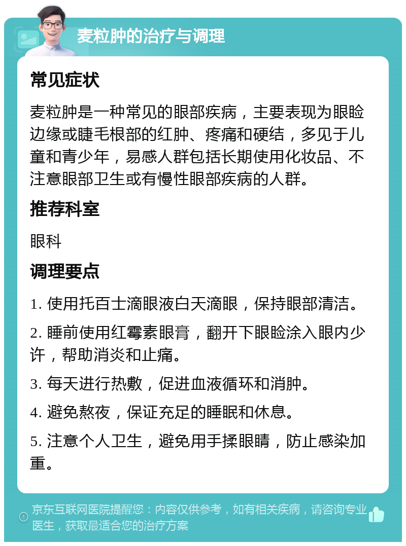 麦粒肿的治疗与调理 常见症状 麦粒肿是一种常见的眼部疾病，主要表现为眼睑边缘或睫毛根部的红肿、疼痛和硬结，多见于儿童和青少年，易感人群包括长期使用化妆品、不注意眼部卫生或有慢性眼部疾病的人群。 推荐科室 眼科 调理要点 1. 使用托百士滴眼液白天滴眼，保持眼部清洁。 2. 睡前使用红霉素眼膏，翻开下眼睑涂入眼内少许，帮助消炎和止痛。 3. 每天进行热敷，促进血液循环和消肿。 4. 避免熬夜，保证充足的睡眠和休息。 5. 注意个人卫生，避免用手揉眼睛，防止感染加重。