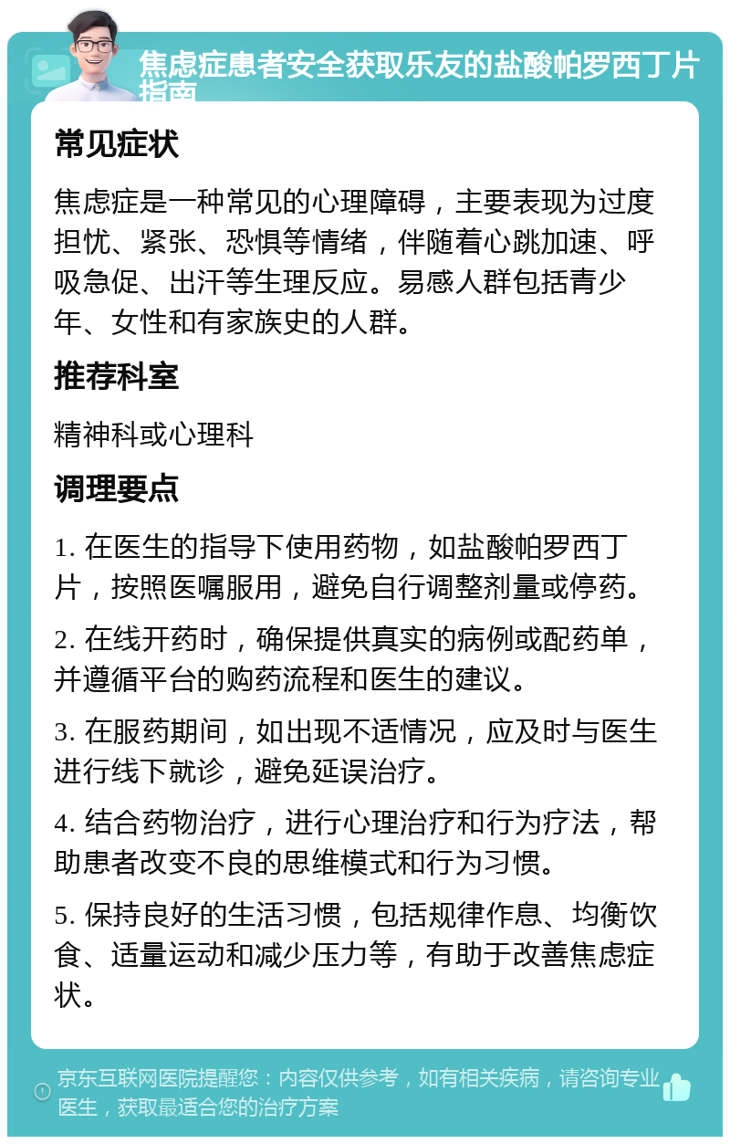 焦虑症患者安全获取乐友的盐酸帕罗西丁片指南 常见症状 焦虑症是一种常见的心理障碍，主要表现为过度担忧、紧张、恐惧等情绪，伴随着心跳加速、呼吸急促、出汗等生理反应。易感人群包括青少年、女性和有家族史的人群。 推荐科室 精神科或心理科 调理要点 1. 在医生的指导下使用药物，如盐酸帕罗西丁片，按照医嘱服用，避免自行调整剂量或停药。 2. 在线开药时，确保提供真实的病例或配药单，并遵循平台的购药流程和医生的建议。 3. 在服药期间，如出现不适情况，应及时与医生进行线下就诊，避免延误治疗。 4. 结合药物治疗，进行心理治疗和行为疗法，帮助患者改变不良的思维模式和行为习惯。 5. 保持良好的生活习惯，包括规律作息、均衡饮食、适量运动和减少压力等，有助于改善焦虑症状。