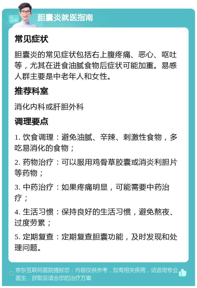 胆囊炎就医指南 常见症状 胆囊炎的常见症状包括右上腹疼痛、恶心、呕吐等，尤其在进食油腻食物后症状可能加重。易感人群主要是中老年人和女性。 推荐科室 消化内科或肝胆外科 调理要点 1. 饮食调理：避免油腻、辛辣、刺激性食物，多吃易消化的食物； 2. 药物治疗：可以服用鸡骨草胶囊或消炎利胆片等药物； 3. 中药治疗：如果疼痛明显，可能需要中药治疗； 4. 生活习惯：保持良好的生活习惯，避免熬夜、过度劳累； 5. 定期复查：定期复查胆囊功能，及时发现和处理问题。