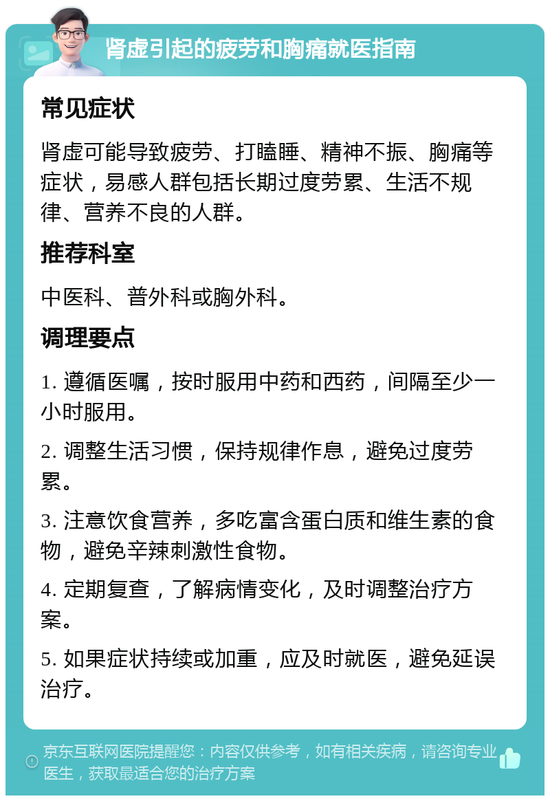 肾虚引起的疲劳和胸痛就医指南 常见症状 肾虚可能导致疲劳、打瞌睡、精神不振、胸痛等症状，易感人群包括长期过度劳累、生活不规律、营养不良的人群。 推荐科室 中医科、普外科或胸外科。 调理要点 1. 遵循医嘱，按时服用中药和西药，间隔至少一小时服用。 2. 调整生活习惯，保持规律作息，避免过度劳累。 3. 注意饮食营养，多吃富含蛋白质和维生素的食物，避免辛辣刺激性食物。 4. 定期复查，了解病情变化，及时调整治疗方案。 5. 如果症状持续或加重，应及时就医，避免延误治疗。