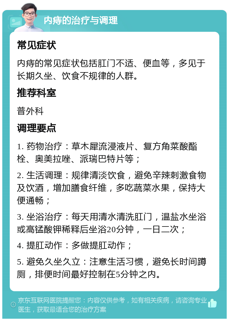 内痔的治疗与调理 常见症状 内痔的常见症状包括肛门不适、便血等，多见于长期久坐、饮食不规律的人群。 推荐科室 普外科 调理要点 1. 药物治疗：草木犀流浸液片、复方角菜酸酯栓、奥美拉唑、派瑞巴特片等； 2. 生活调理：规律清淡饮食，避免辛辣刺激食物及饮酒，增加膳食纤维，多吃蔬菜水果，保持大便通畅； 3. 坐浴治疗：每天用清水清洗肛门，温盐水坐浴或高锰酸钾稀释后坐浴20分钟，一日二次； 4. 提肛动作：多做提肛动作； 5. 避免久坐久立：注意生活习惯，避免长时间蹲厕，排便时间最好控制在5分钟之内。