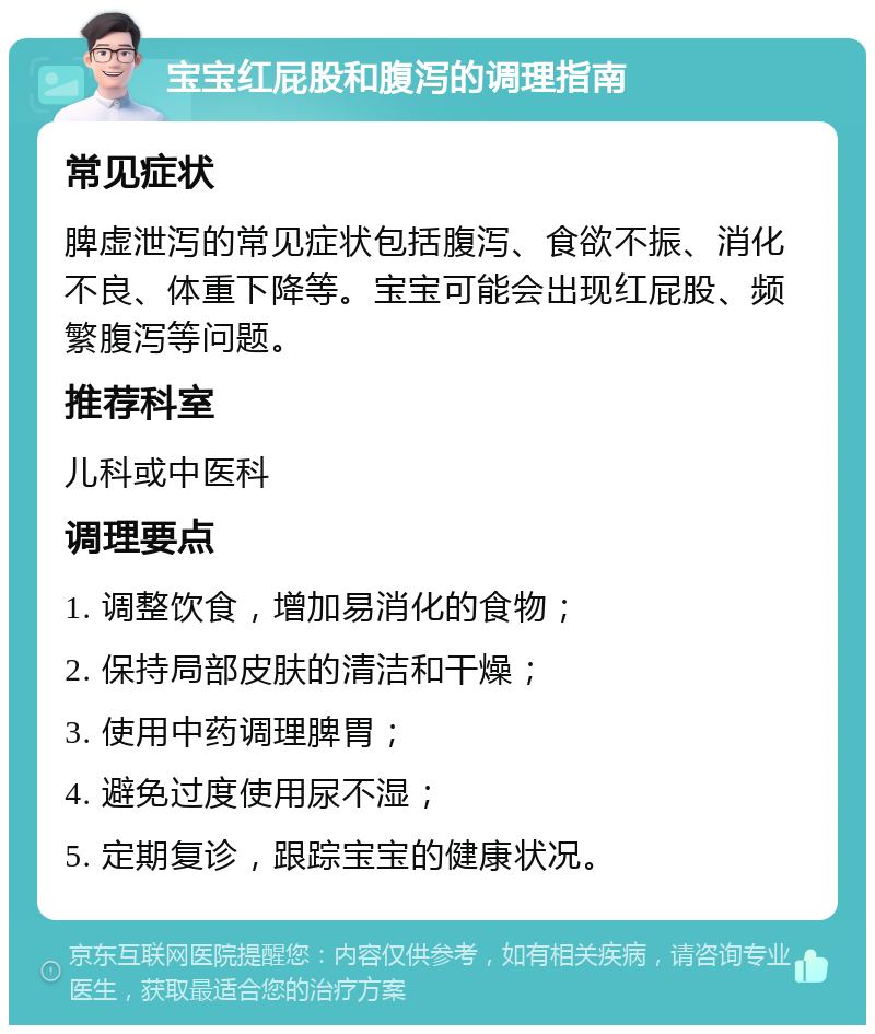 宝宝红屁股和腹泻的调理指南 常见症状 脾虚泄泻的常见症状包括腹泻、食欲不振、消化不良、体重下降等。宝宝可能会出现红屁股、频繁腹泻等问题。 推荐科室 儿科或中医科 调理要点 1. 调整饮食，增加易消化的食物； 2. 保持局部皮肤的清洁和干燥； 3. 使用中药调理脾胃； 4. 避免过度使用尿不湿； 5. 定期复诊，跟踪宝宝的健康状况。