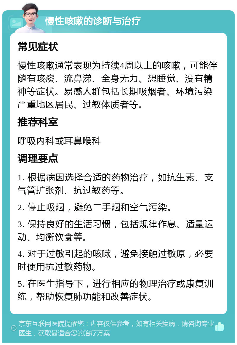 慢性咳嗽的诊断与治疗 常见症状 慢性咳嗽通常表现为持续4周以上的咳嗽，可能伴随有咳痰、流鼻涕、全身无力、想睡觉、没有精神等症状。易感人群包括长期吸烟者、环境污染严重地区居民、过敏体质者等。 推荐科室 呼吸内科或耳鼻喉科 调理要点 1. 根据病因选择合适的药物治疗，如抗生素、支气管扩张剂、抗过敏药等。 2. 停止吸烟，避免二手烟和空气污染。 3. 保持良好的生活习惯，包括规律作息、适量运动、均衡饮食等。 4. 对于过敏引起的咳嗽，避免接触过敏原，必要时使用抗过敏药物。 5. 在医生指导下，进行相应的物理治疗或康复训练，帮助恢复肺功能和改善症状。