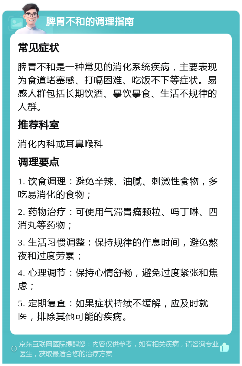 脾胃不和的调理指南 常见症状 脾胃不和是一种常见的消化系统疾病，主要表现为食道堵塞感、打嗝困难、吃饭不下等症状。易感人群包括长期饮酒、暴饮暴食、生活不规律的人群。 推荐科室 消化内科或耳鼻喉科 调理要点 1. 饮食调理：避免辛辣、油腻、刺激性食物，多吃易消化的食物； 2. 药物治疗：可使用气滞胃痛颗粒、吗丁啉、四消丸等药物； 3. 生活习惯调整：保持规律的作息时间，避免熬夜和过度劳累； 4. 心理调节：保持心情舒畅，避免过度紧张和焦虑； 5. 定期复查：如果症状持续不缓解，应及时就医，排除其他可能的疾病。