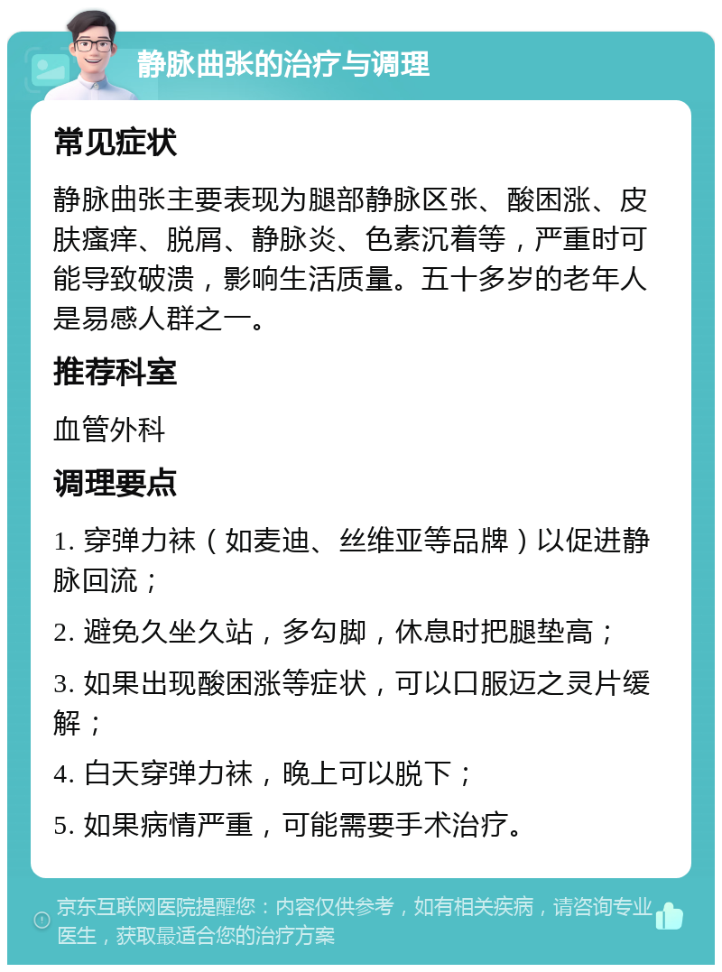 静脉曲张的治疗与调理 常见症状 静脉曲张主要表现为腿部静脉区张、酸困涨、皮肤瘙痒、脱屑、静脉炎、色素沉着等，严重时可能导致破溃，影响生活质量。五十多岁的老年人是易感人群之一。 推荐科室 血管外科 调理要点 1. 穿弹力袜（如麦迪、丝维亚等品牌）以促进静脉回流； 2. 避免久坐久站，多勾脚，休息时把腿垫高； 3. 如果出现酸困涨等症状，可以口服迈之灵片缓解； 4. 白天穿弹力袜，晚上可以脱下； 5. 如果病情严重，可能需要手术治疗。