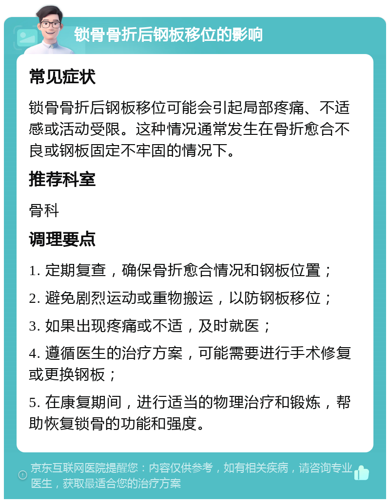 锁骨骨折后钢板移位的影响 常见症状 锁骨骨折后钢板移位可能会引起局部疼痛、不适感或活动受限。这种情况通常发生在骨折愈合不良或钢板固定不牢固的情况下。 推荐科室 骨科 调理要点 1. 定期复查，确保骨折愈合情况和钢板位置； 2. 避免剧烈运动或重物搬运，以防钢板移位； 3. 如果出现疼痛或不适，及时就医； 4. 遵循医生的治疗方案，可能需要进行手术修复或更换钢板； 5. 在康复期间，进行适当的物理治疗和锻炼，帮助恢复锁骨的功能和强度。