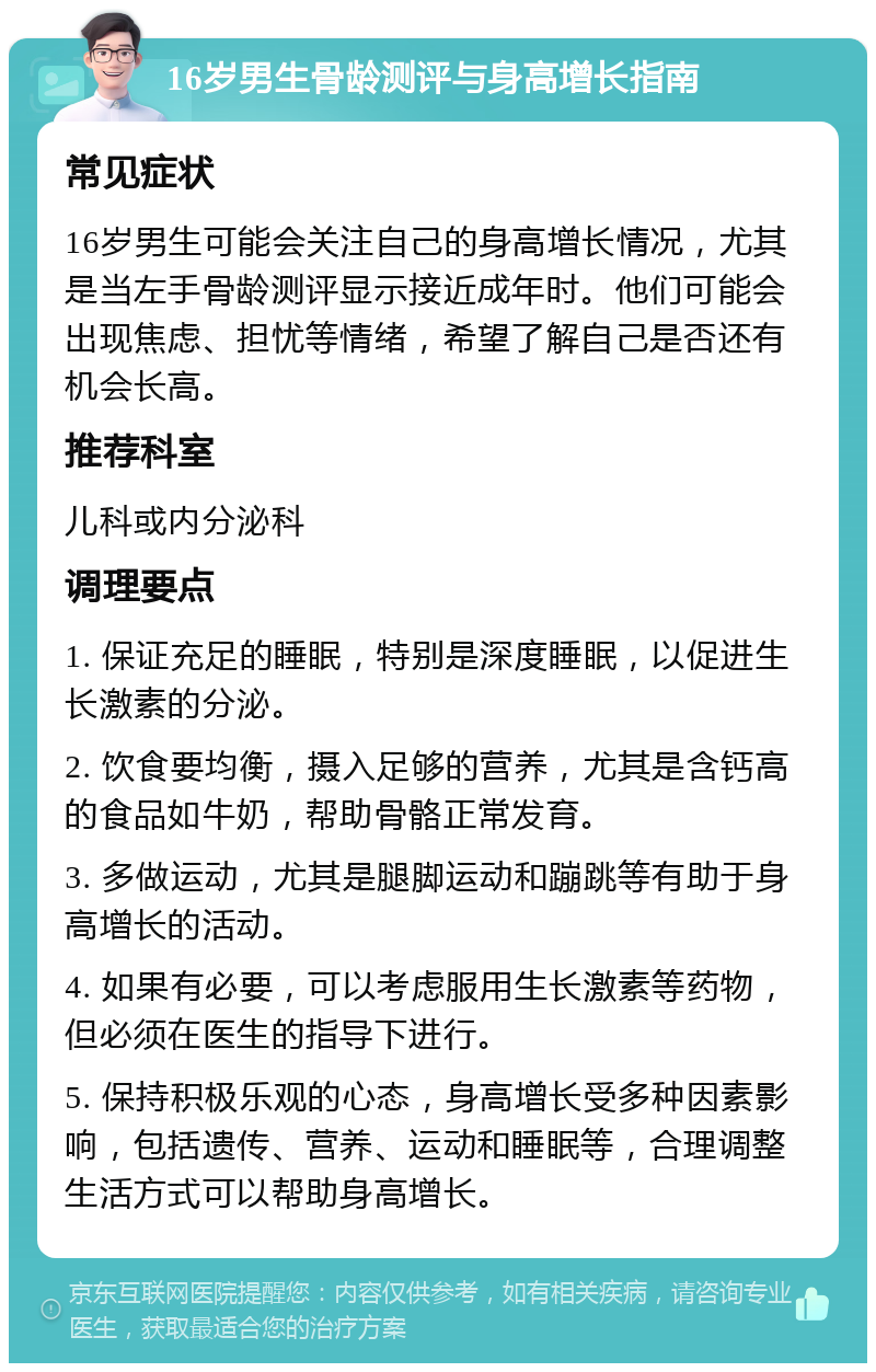 16岁男生骨龄测评与身高增长指南 常见症状 16岁男生可能会关注自己的身高增长情况，尤其是当左手骨龄测评显示接近成年时。他们可能会出现焦虑、担忧等情绪，希望了解自己是否还有机会长高。 推荐科室 儿科或内分泌科 调理要点 1. 保证充足的睡眠，特别是深度睡眠，以促进生长激素的分泌。 2. 饮食要均衡，摄入足够的营养，尤其是含钙高的食品如牛奶，帮助骨骼正常发育。 3. 多做运动，尤其是腿脚运动和蹦跳等有助于身高增长的活动。 4. 如果有必要，可以考虑服用生长激素等药物，但必须在医生的指导下进行。 5. 保持积极乐观的心态，身高增长受多种因素影响，包括遗传、营养、运动和睡眠等，合理调整生活方式可以帮助身高增长。