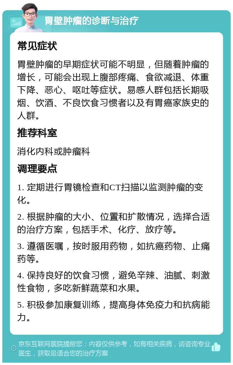 胃壁肿瘤的诊断与治疗 常见症状 胃壁肿瘤的早期症状可能不明显，但随着肿瘤的增长，可能会出现上腹部疼痛、食欲减退、体重下降、恶心、呕吐等症状。易感人群包括长期吸烟、饮酒、不良饮食习惯者以及有胃癌家族史的人群。 推荐科室 消化内科或肿瘤科 调理要点 1. 定期进行胃镜检查和CT扫描以监测肿瘤的变化。 2. 根据肿瘤的大小、位置和扩散情况，选择合适的治疗方案，包括手术、化疗、放疗等。 3. 遵循医嘱，按时服用药物，如抗癌药物、止痛药等。 4. 保持良好的饮食习惯，避免辛辣、油腻、刺激性食物，多吃新鲜蔬菜和水果。 5. 积极参加康复训练，提高身体免疫力和抗病能力。