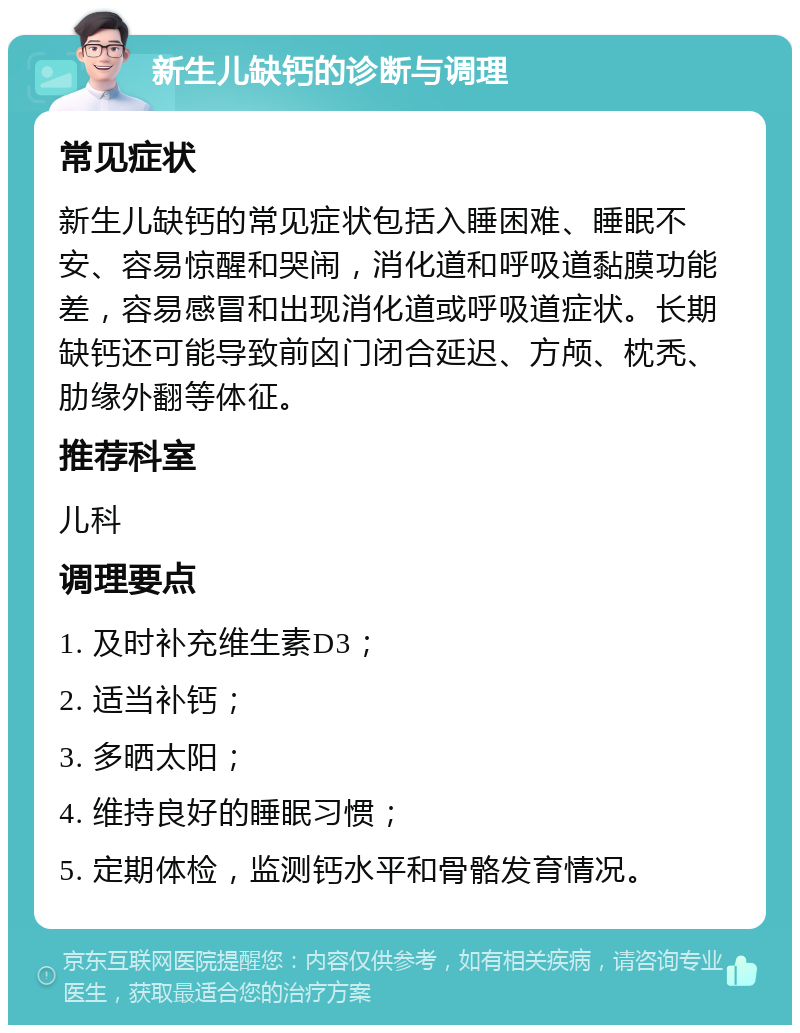 新生儿缺钙的诊断与调理 常见症状 新生儿缺钙的常见症状包括入睡困难、睡眠不安、容易惊醒和哭闹，消化道和呼吸道黏膜功能差，容易感冒和出现消化道或呼吸道症状。长期缺钙还可能导致前囟门闭合延迟、方颅、枕秃、肋缘外翻等体征。 推荐科室 儿科 调理要点 1. 及时补充维生素D3； 2. 适当补钙； 3. 多晒太阳； 4. 维持良好的睡眠习惯； 5. 定期体检，监测钙水平和骨骼发育情况。