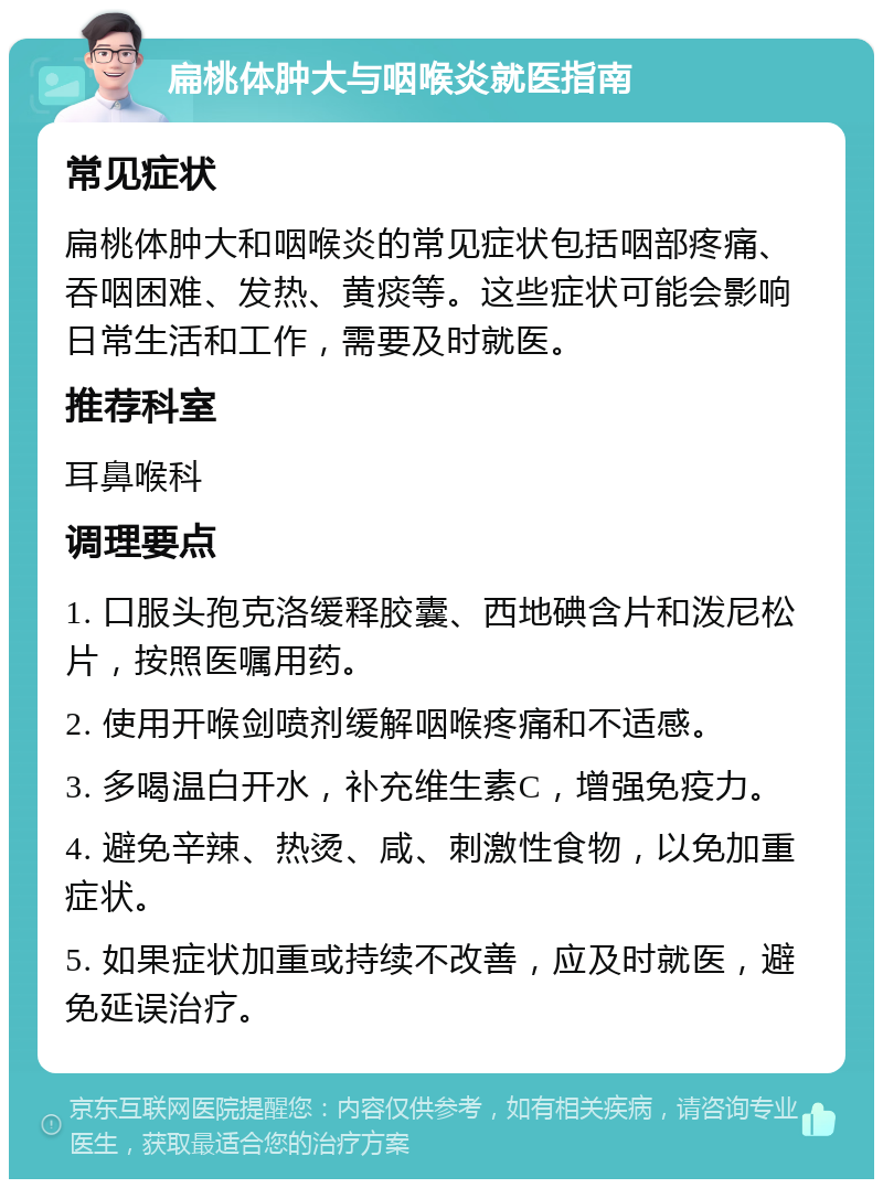 扁桃体肿大与咽喉炎就医指南 常见症状 扁桃体肿大和咽喉炎的常见症状包括咽部疼痛、吞咽困难、发热、黄痰等。这些症状可能会影响日常生活和工作，需要及时就医。 推荐科室 耳鼻喉科 调理要点 1. 口服头孢克洛缓释胶囊、西地碘含片和泼尼松片，按照医嘱用药。 2. 使用开喉剑喷剂缓解咽喉疼痛和不适感。 3. 多喝温白开水，补充维生素C，增强免疫力。 4. 避免辛辣、热烫、咸、刺激性食物，以免加重症状。 5. 如果症状加重或持续不改善，应及时就医，避免延误治疗。