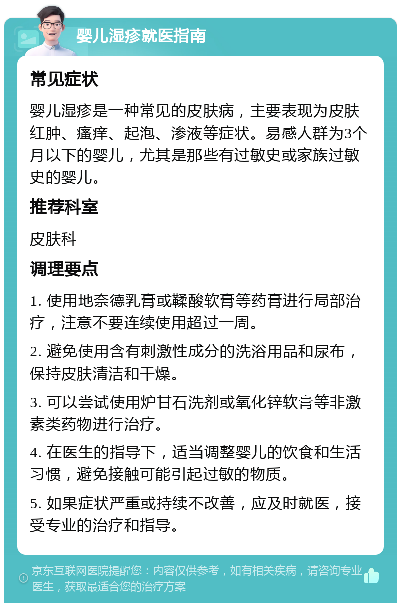 婴儿湿疹就医指南 常见症状 婴儿湿疹是一种常见的皮肤病，主要表现为皮肤红肿、瘙痒、起泡、渗液等症状。易感人群为3个月以下的婴儿，尤其是那些有过敏史或家族过敏史的婴儿。 推荐科室 皮肤科 调理要点 1. 使用地奈德乳膏或鞣酸软膏等药膏进行局部治疗，注意不要连续使用超过一周。 2. 避免使用含有刺激性成分的洗浴用品和尿布，保持皮肤清洁和干燥。 3. 可以尝试使用炉甘石洗剂或氧化锌软膏等非激素类药物进行治疗。 4. 在医生的指导下，适当调整婴儿的饮食和生活习惯，避免接触可能引起过敏的物质。 5. 如果症状严重或持续不改善，应及时就医，接受专业的治疗和指导。