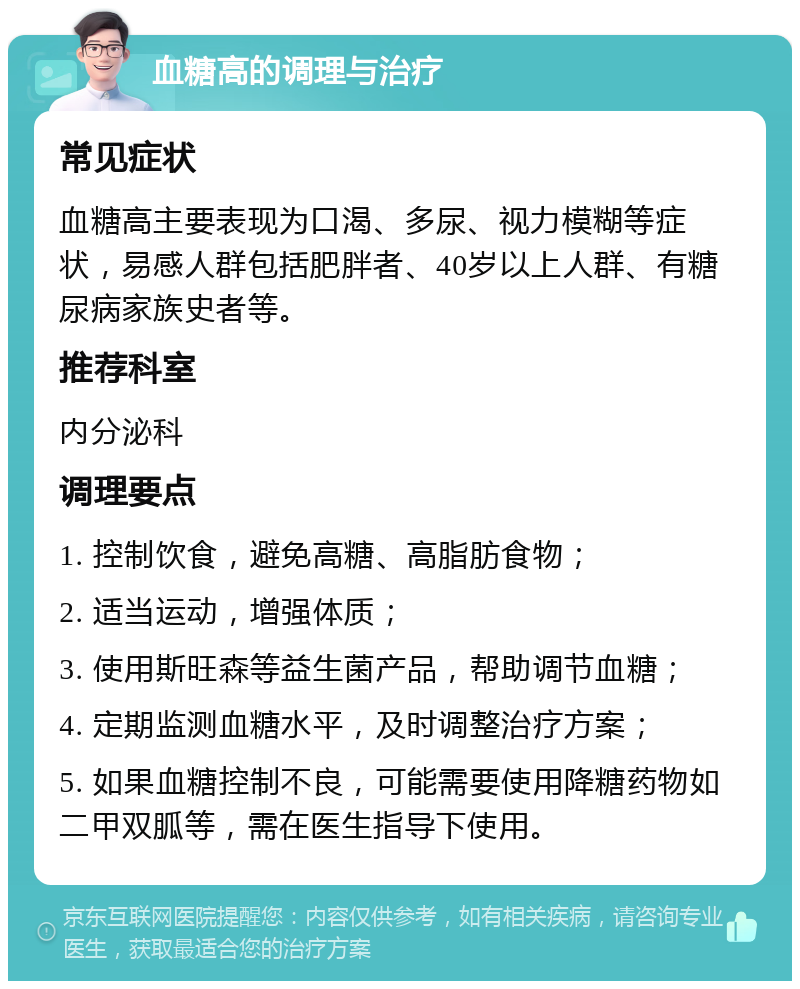 血糖高的调理与治疗 常见症状 血糖高主要表现为口渴、多尿、视力模糊等症状，易感人群包括肥胖者、40岁以上人群、有糖尿病家族史者等。 推荐科室 内分泌科 调理要点 1. 控制饮食，避免高糖、高脂肪食物； 2. 适当运动，增强体质； 3. 使用斯旺森等益生菌产品，帮助调节血糖； 4. 定期监测血糖水平，及时调整治疗方案； 5. 如果血糖控制不良，可能需要使用降糖药物如二甲双胍等，需在医生指导下使用。