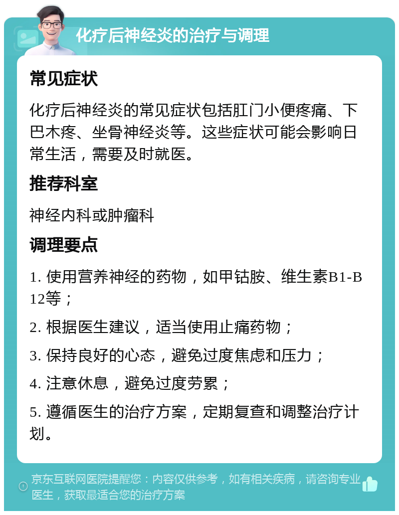 化疗后神经炎的治疗与调理 常见症状 化疗后神经炎的常见症状包括肛门小便疼痛、下巴木疼、坐骨神经炎等。这些症状可能会影响日常生活，需要及时就医。 推荐科室 神经内科或肿瘤科 调理要点 1. 使用营养神经的药物，如甲钴胺、维生素B1-B12等； 2. 根据医生建议，适当使用止痛药物； 3. 保持良好的心态，避免过度焦虑和压力； 4. 注意休息，避免过度劳累； 5. 遵循医生的治疗方案，定期复查和调整治疗计划。