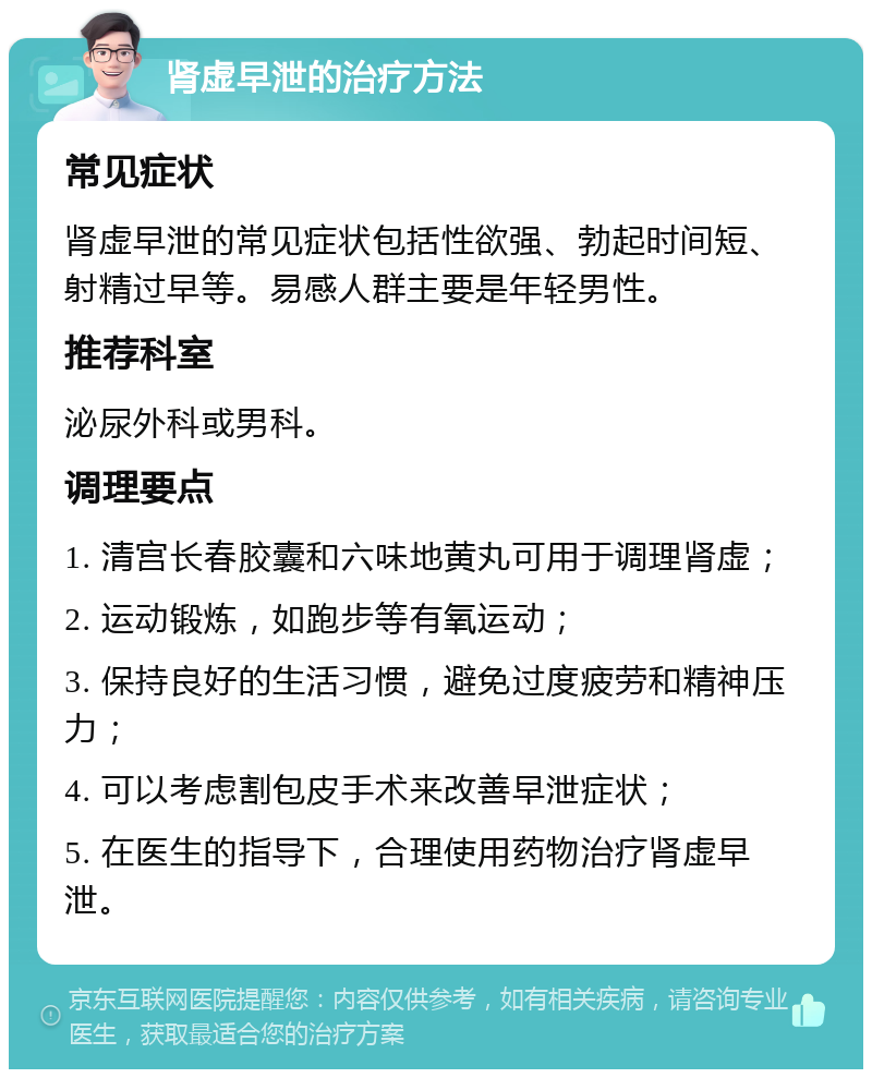 肾虚早泄的治疗方法 常见症状 肾虚早泄的常见症状包括性欲强、勃起时间短、射精过早等。易感人群主要是年轻男性。 推荐科室 泌尿外科或男科。 调理要点 1. 清宫长春胶囊和六味地黄丸可用于调理肾虚； 2. 运动锻炼，如跑步等有氧运动； 3. 保持良好的生活习惯，避免过度疲劳和精神压力； 4. 可以考虑割包皮手术来改善早泄症状； 5. 在医生的指导下，合理使用药物治疗肾虚早泄。