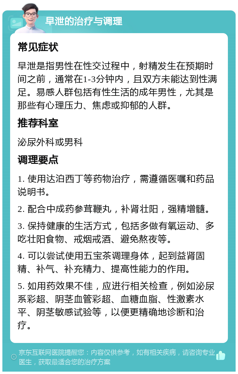 早泄的治疗与调理 常见症状 早泄是指男性在性交过程中，射精发生在预期时间之前，通常在1-3分钟内，且双方未能达到性满足。易感人群包括有性生活的成年男性，尤其是那些有心理压力、焦虑或抑郁的人群。 推荐科室 泌尿外科或男科 调理要点 1. 使用达泊西丁等药物治疗，需遵循医嘱和药品说明书。 2. 配合中成药参茸鞭丸，补肾壮阳，强精增髓。 3. 保持健康的生活方式，包括多做有氧运动、多吃壮阳食物、戒烟戒酒、避免熬夜等。 4. 可以尝试使用五宝茶调理身体，起到益肾固精、补气、补充精力、提高性能力的作用。 5. 如用药效果不佳，应进行相关检查，例如泌尿系彩超、阴茎血管彩超、血糖血脂、性激素水平、阴茎敏感试验等，以便更精确地诊断和治疗。