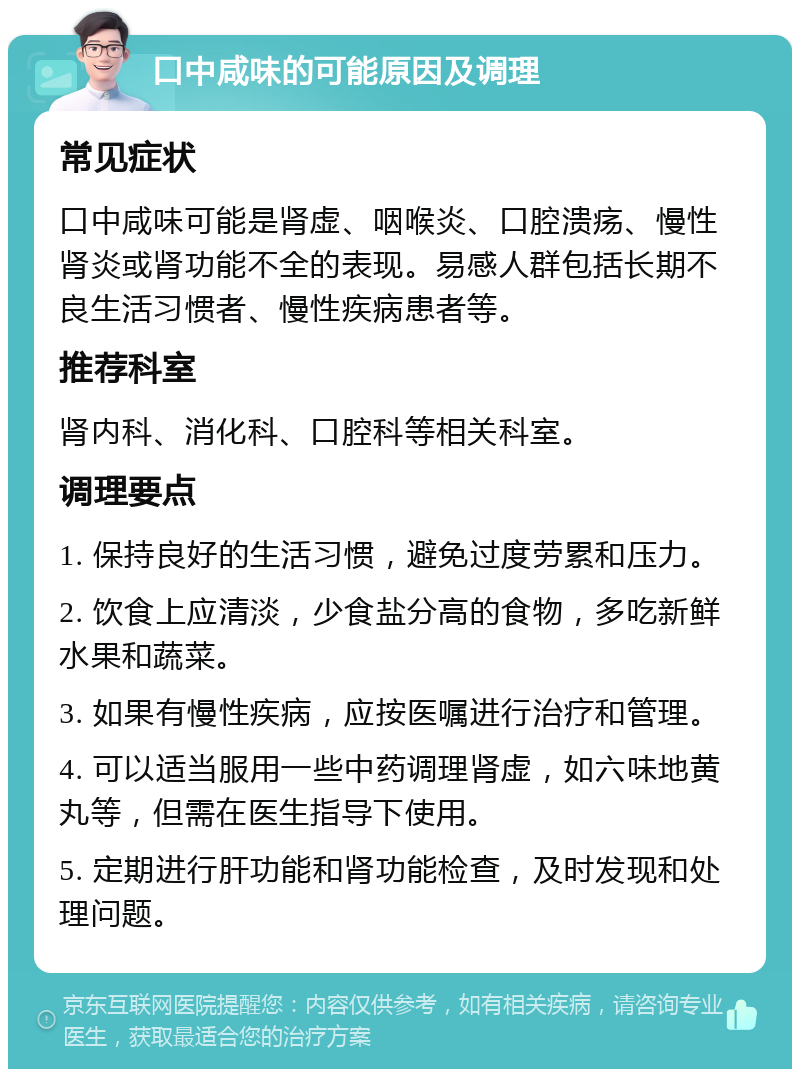 口中咸味的可能原因及调理 常见症状 口中咸味可能是肾虚、咽喉炎、口腔溃疡、慢性肾炎或肾功能不全的表现。易感人群包括长期不良生活习惯者、慢性疾病患者等。 推荐科室 肾内科、消化科、口腔科等相关科室。 调理要点 1. 保持良好的生活习惯，避免过度劳累和压力。 2. 饮食上应清淡，少食盐分高的食物，多吃新鲜水果和蔬菜。 3. 如果有慢性疾病，应按医嘱进行治疗和管理。 4. 可以适当服用一些中药调理肾虚，如六味地黄丸等，但需在医生指导下使用。 5. 定期进行肝功能和肾功能检查，及时发现和处理问题。