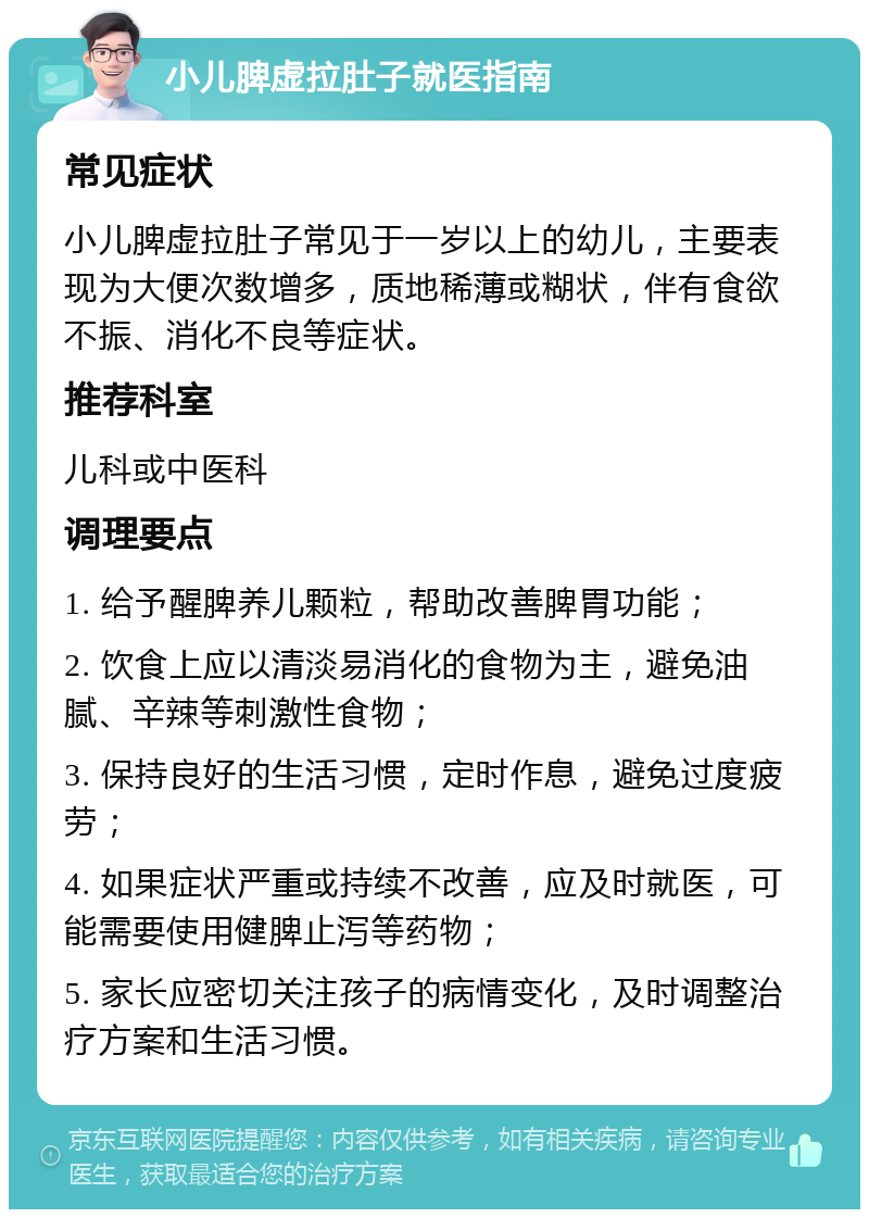 小儿脾虚拉肚子就医指南 常见症状 小儿脾虚拉肚子常见于一岁以上的幼儿，主要表现为大便次数增多，质地稀薄或糊状，伴有食欲不振、消化不良等症状。 推荐科室 儿科或中医科 调理要点 1. 给予醒脾养儿颗粒，帮助改善脾胃功能； 2. 饮食上应以清淡易消化的食物为主，避免油腻、辛辣等刺激性食物； 3. 保持良好的生活习惯，定时作息，避免过度疲劳； 4. 如果症状严重或持续不改善，应及时就医，可能需要使用健脾止泻等药物； 5. 家长应密切关注孩子的病情变化，及时调整治疗方案和生活习惯。