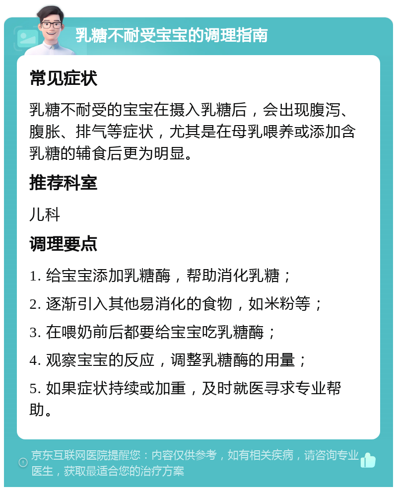 乳糖不耐受宝宝的调理指南 常见症状 乳糖不耐受的宝宝在摄入乳糖后，会出现腹泻、腹胀、排气等症状，尤其是在母乳喂养或添加含乳糖的辅食后更为明显。 推荐科室 儿科 调理要点 1. 给宝宝添加乳糖酶，帮助消化乳糖； 2. 逐渐引入其他易消化的食物，如米粉等； 3. 在喂奶前后都要给宝宝吃乳糖酶； 4. 观察宝宝的反应，调整乳糖酶的用量； 5. 如果症状持续或加重，及时就医寻求专业帮助。