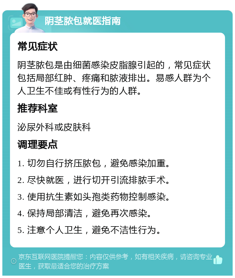 阴茎脓包就医指南 常见症状 阴茎脓包是由细菌感染皮脂腺引起的，常见症状包括局部红肿、疼痛和脓液排出。易感人群为个人卫生不佳或有性行为的人群。 推荐科室 泌尿外科或皮肤科 调理要点 1. 切勿自行挤压脓包，避免感染加重。 2. 尽快就医，进行切开引流排脓手术。 3. 使用抗生素如头孢类药物控制感染。 4. 保持局部清洁，避免再次感染。 5. 注意个人卫生，避免不洁性行为。