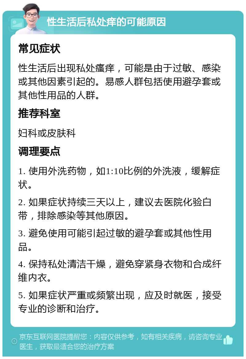 性生活后私处痒的可能原因 常见症状 性生活后出现私处瘙痒，可能是由于过敏、感染或其他因素引起的。易感人群包括使用避孕套或其他性用品的人群。 推荐科室 妇科或皮肤科 调理要点 1. 使用外洗药物，如1:10比例的外洗液，缓解症状。 2. 如果症状持续三天以上，建议去医院化验白带，排除感染等其他原因。 3. 避免使用可能引起过敏的避孕套或其他性用品。 4. 保持私处清洁干燥，避免穿紧身衣物和合成纤维内衣。 5. 如果症状严重或频繁出现，应及时就医，接受专业的诊断和治疗。