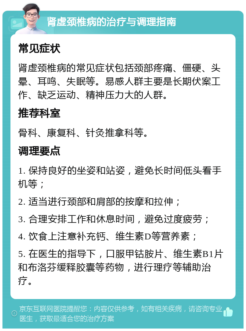 肾虚颈椎病的治疗与调理指南 常见症状 肾虚颈椎病的常见症状包括颈部疼痛、僵硬、头晕、耳鸣、失眠等。易感人群主要是长期伏案工作、缺乏运动、精神压力大的人群。 推荐科室 骨科、康复科、针灸推拿科等。 调理要点 1. 保持良好的坐姿和站姿，避免长时间低头看手机等； 2. 适当进行颈部和肩部的按摩和拉伸； 3. 合理安排工作和休息时间，避免过度疲劳； 4. 饮食上注意补充钙、维生素D等营养素； 5. 在医生的指导下，口服甲钴胺片、维生素B1片和布洛芬缓释胶囊等药物，进行理疗等辅助治疗。