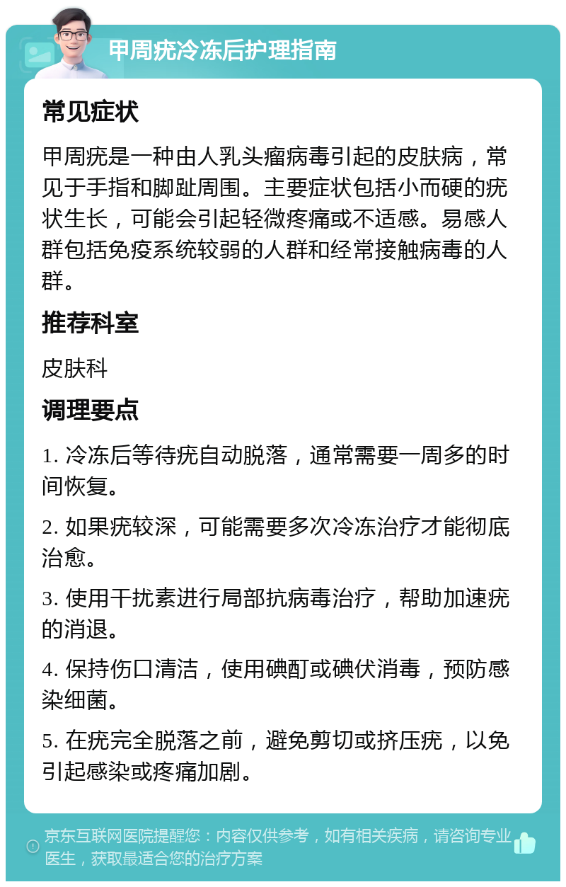 甲周疣冷冻后护理指南 常见症状 甲周疣是一种由人乳头瘤病毒引起的皮肤病，常见于手指和脚趾周围。主要症状包括小而硬的疣状生长，可能会引起轻微疼痛或不适感。易感人群包括免疫系统较弱的人群和经常接触病毒的人群。 推荐科室 皮肤科 调理要点 1. 冷冻后等待疣自动脱落，通常需要一周多的时间恢复。 2. 如果疣较深，可能需要多次冷冻治疗才能彻底治愈。 3. 使用干扰素进行局部抗病毒治疗，帮助加速疣的消退。 4. 保持伤口清洁，使用碘酊或碘伏消毒，预防感染细菌。 5. 在疣完全脱落之前，避免剪切或挤压疣，以免引起感染或疼痛加剧。