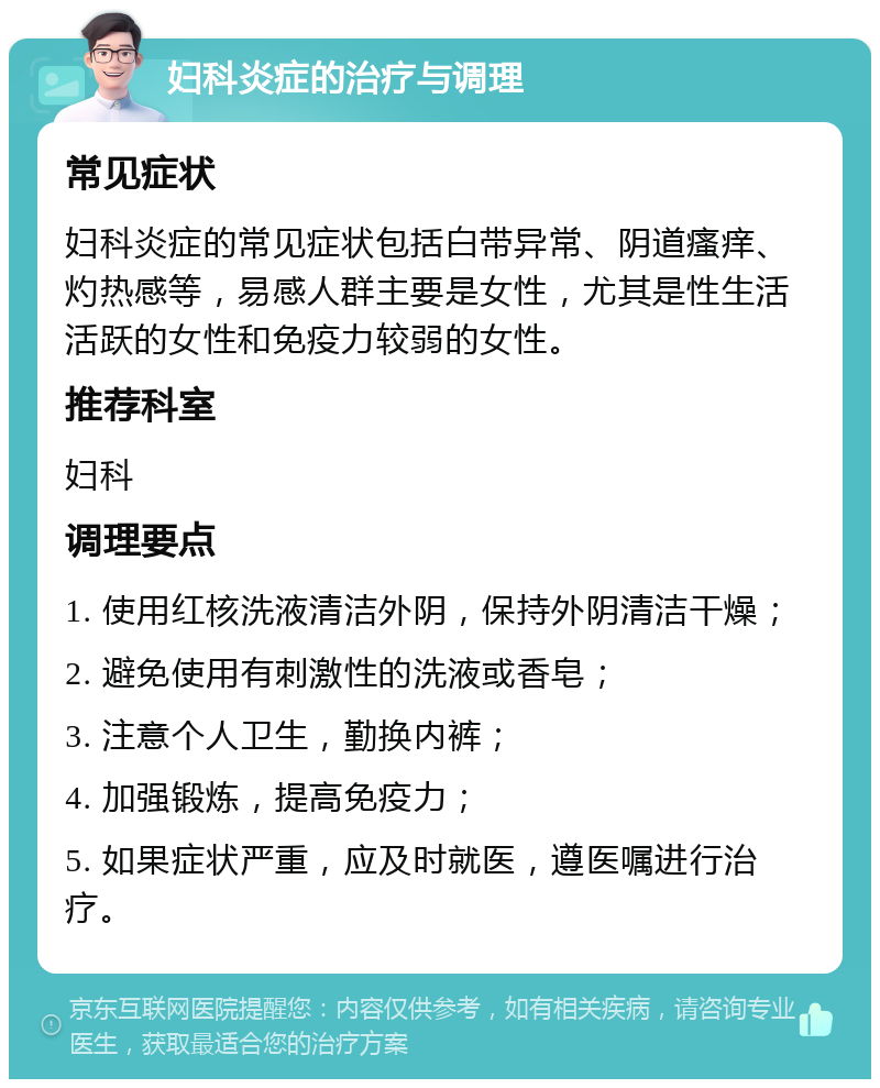 妇科炎症的治疗与调理 常见症状 妇科炎症的常见症状包括白带异常、阴道瘙痒、灼热感等，易感人群主要是女性，尤其是性生活活跃的女性和免疫力较弱的女性。 推荐科室 妇科 调理要点 1. 使用红核洗液清洁外阴，保持外阴清洁干燥； 2. 避免使用有刺激性的洗液或香皂； 3. 注意个人卫生，勤换内裤； 4. 加强锻炼，提高免疫力； 5. 如果症状严重，应及时就医，遵医嘱进行治疗。