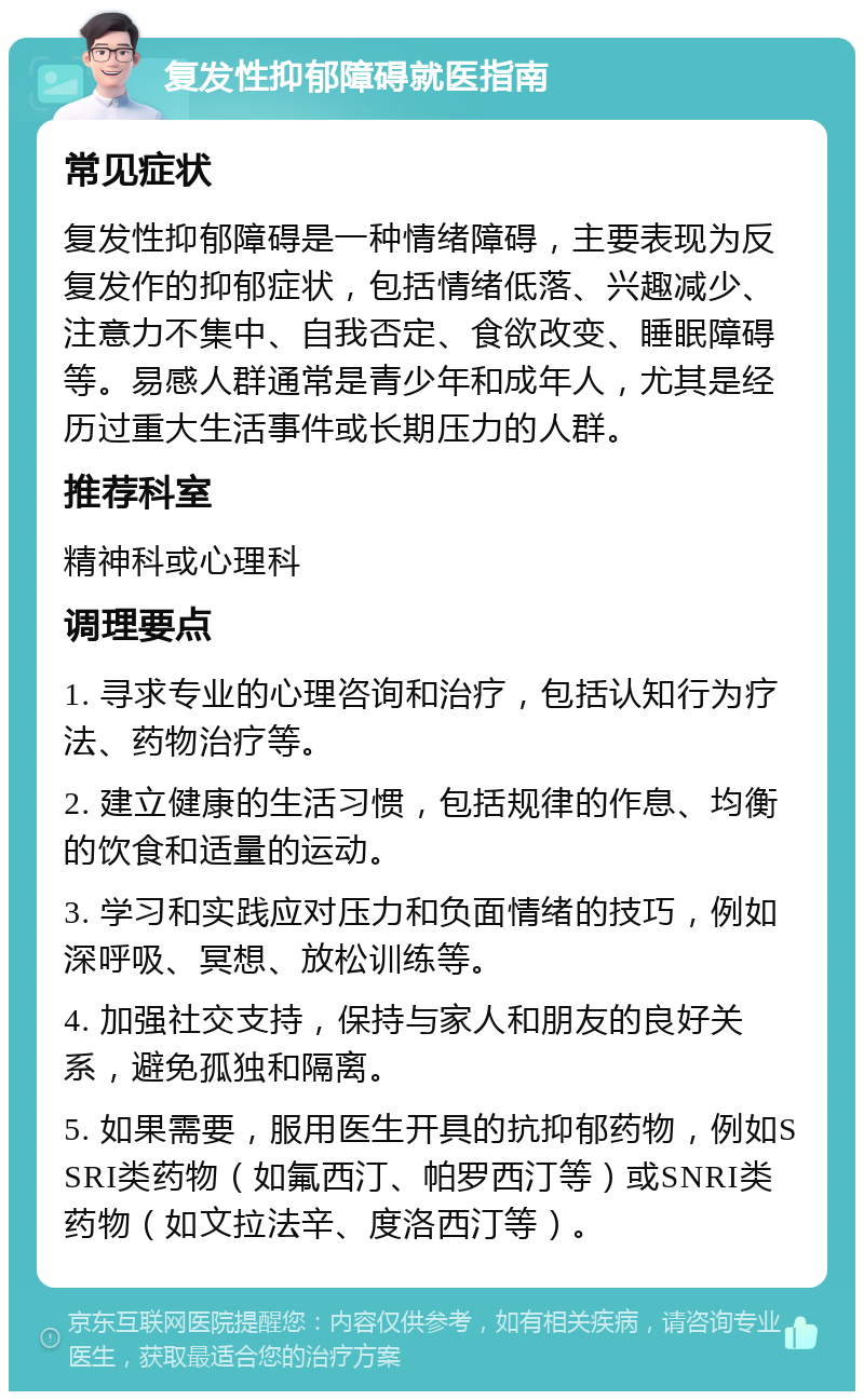 复发性抑郁障碍就医指南 常见症状 复发性抑郁障碍是一种情绪障碍，主要表现为反复发作的抑郁症状，包括情绪低落、兴趣减少、注意力不集中、自我否定、食欲改变、睡眠障碍等。易感人群通常是青少年和成年人，尤其是经历过重大生活事件或长期压力的人群。 推荐科室 精神科或心理科 调理要点 1. 寻求专业的心理咨询和治疗，包括认知行为疗法、药物治疗等。 2. 建立健康的生活习惯，包括规律的作息、均衡的饮食和适量的运动。 3. 学习和实践应对压力和负面情绪的技巧，例如深呼吸、冥想、放松训练等。 4. 加强社交支持，保持与家人和朋友的良好关系，避免孤独和隔离。 5. 如果需要，服用医生开具的抗抑郁药物，例如SSRI类药物（如氟西汀、帕罗西汀等）或SNRI类药物（如文拉法辛、度洛西汀等）。