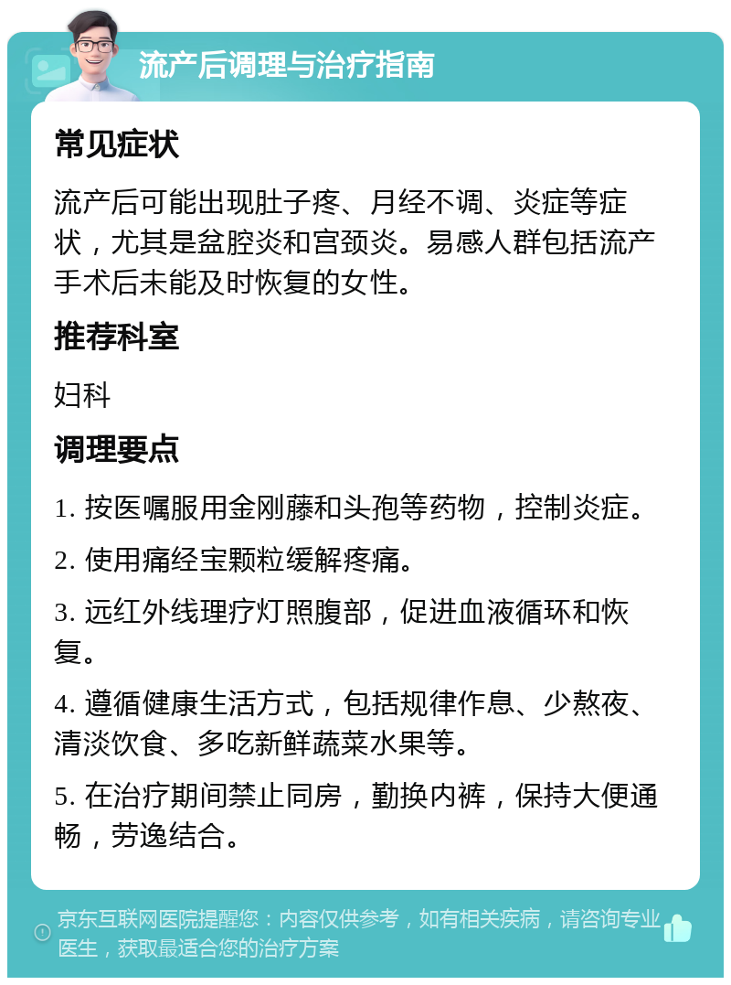 流产后调理与治疗指南 常见症状 流产后可能出现肚子疼、月经不调、炎症等症状，尤其是盆腔炎和宫颈炎。易感人群包括流产手术后未能及时恢复的女性。 推荐科室 妇科 调理要点 1. 按医嘱服用金刚藤和头孢等药物，控制炎症。 2. 使用痛经宝颗粒缓解疼痛。 3. 远红外线理疗灯照腹部，促进血液循环和恢复。 4. 遵循健康生活方式，包括规律作息、少熬夜、清淡饮食、多吃新鲜蔬菜水果等。 5. 在治疗期间禁止同房，勤换内裤，保持大便通畅，劳逸结合。