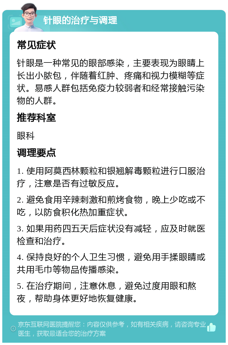 针眼的治疗与调理 常见症状 针眼是一种常见的眼部感染，主要表现为眼睛上长出小脓包，伴随着红肿、疼痛和视力模糊等症状。易感人群包括免疫力较弱者和经常接触污染物的人群。 推荐科室 眼科 调理要点 1. 使用阿莫西林颗粒和银翘解毒颗粒进行口服治疗，注意是否有过敏反应。 2. 避免食用辛辣刺激和煎烤食物，晚上少吃或不吃，以防食积化热加重症状。 3. 如果用药四五天后症状没有减轻，应及时就医检查和治疗。 4. 保持良好的个人卫生习惯，避免用手揉眼睛或共用毛巾等物品传播感染。 5. 在治疗期间，注意休息，避免过度用眼和熬夜，帮助身体更好地恢复健康。