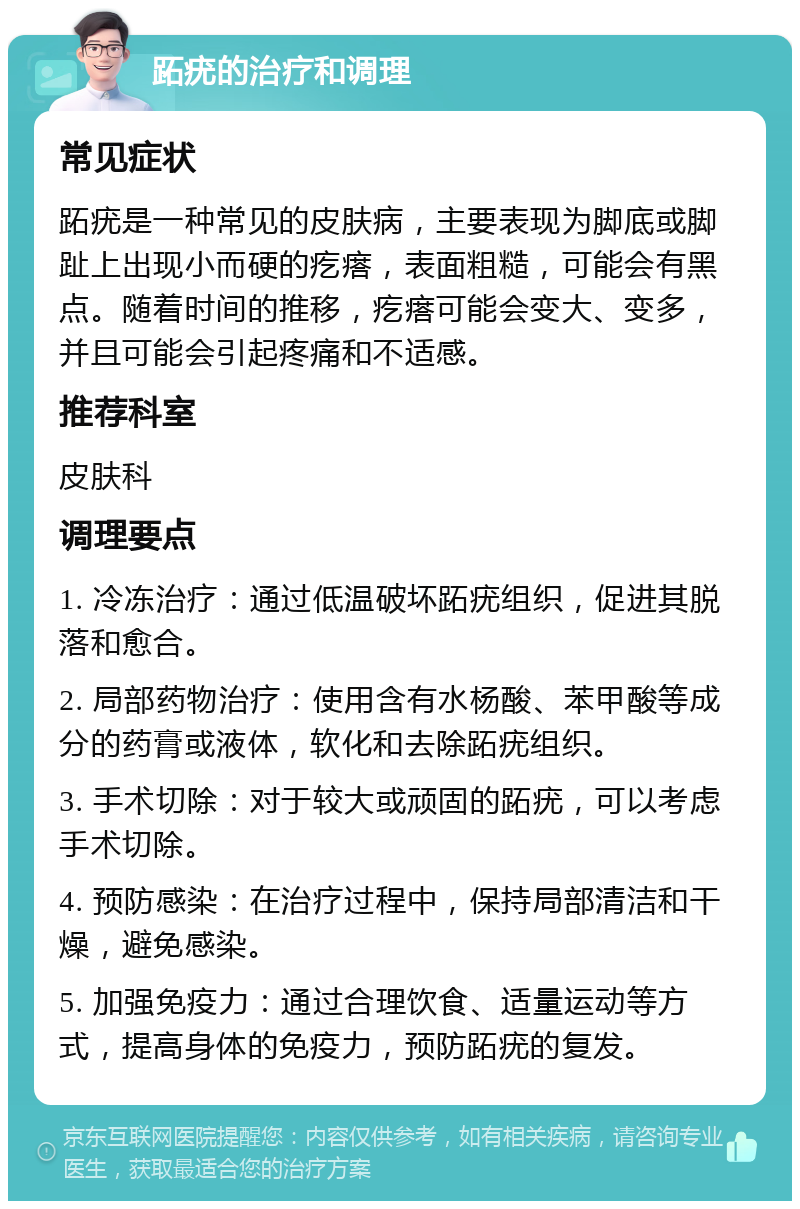 跖疣的治疗和调理 常见症状 跖疣是一种常见的皮肤病，主要表现为脚底或脚趾上出现小而硬的疙瘩，表面粗糙，可能会有黑点。随着时间的推移，疙瘩可能会变大、变多，并且可能会引起疼痛和不适感。 推荐科室 皮肤科 调理要点 1. 冷冻治疗：通过低温破坏跖疣组织，促进其脱落和愈合。 2. 局部药物治疗：使用含有水杨酸、苯甲酸等成分的药膏或液体，软化和去除跖疣组织。 3. 手术切除：对于较大或顽固的跖疣，可以考虑手术切除。 4. 预防感染：在治疗过程中，保持局部清洁和干燥，避免感染。 5. 加强免疫力：通过合理饮食、适量运动等方式，提高身体的免疫力，预防跖疣的复发。