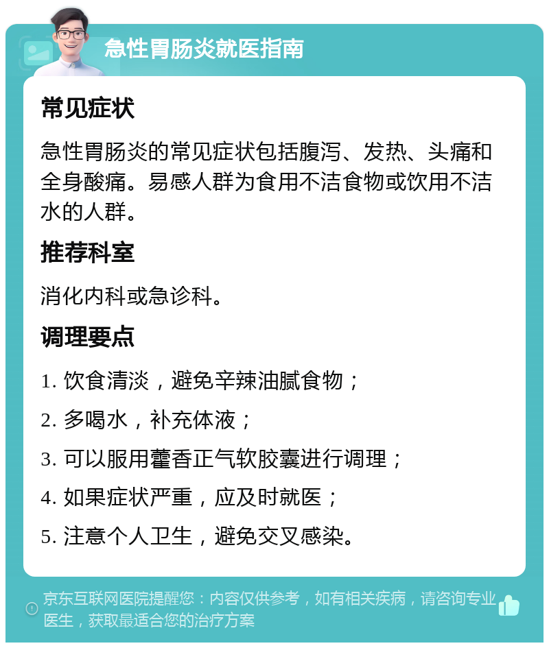 急性胃肠炎就医指南 常见症状 急性胃肠炎的常见症状包括腹泻、发热、头痛和全身酸痛。易感人群为食用不洁食物或饮用不洁水的人群。 推荐科室 消化内科或急诊科。 调理要点 1. 饮食清淡，避免辛辣油腻食物； 2. 多喝水，补充体液； 3. 可以服用藿香正气软胶囊进行调理； 4. 如果症状严重，应及时就医； 5. 注意个人卫生，避免交叉感染。