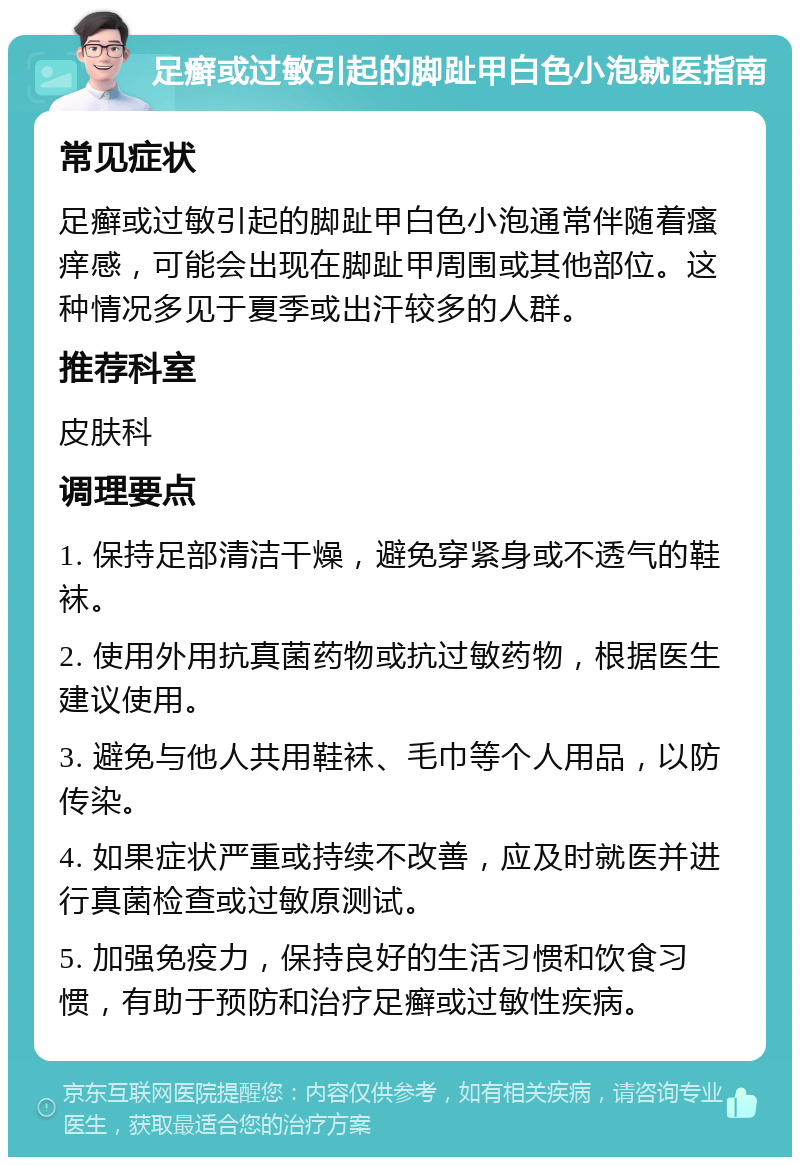 足癣或过敏引起的脚趾甲白色小泡就医指南 常见症状 足癣或过敏引起的脚趾甲白色小泡通常伴随着瘙痒感，可能会出现在脚趾甲周围或其他部位。这种情况多见于夏季或出汗较多的人群。 推荐科室 皮肤科 调理要点 1. 保持足部清洁干燥，避免穿紧身或不透气的鞋袜。 2. 使用外用抗真菌药物或抗过敏药物，根据医生建议使用。 3. 避免与他人共用鞋袜、毛巾等个人用品，以防传染。 4. 如果症状严重或持续不改善，应及时就医并进行真菌检查或过敏原测试。 5. 加强免疫力，保持良好的生活习惯和饮食习惯，有助于预防和治疗足癣或过敏性疾病。