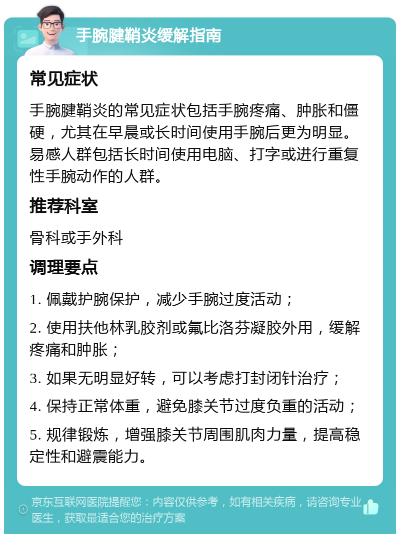 手腕腱鞘炎缓解指南 常见症状 手腕腱鞘炎的常见症状包括手腕疼痛、肿胀和僵硬，尤其在早晨或长时间使用手腕后更为明显。易感人群包括长时间使用电脑、打字或进行重复性手腕动作的人群。 推荐科室 骨科或手外科 调理要点 1. 佩戴护腕保护，减少手腕过度活动； 2. 使用扶他林乳胶剂或氟比洛芬凝胶外用，缓解疼痛和肿胀； 3. 如果无明显好转，可以考虑打封闭针治疗； 4. 保持正常体重，避免膝关节过度负重的活动； 5. 规律锻炼，增强膝关节周围肌肉力量，提高稳定性和避震能力。