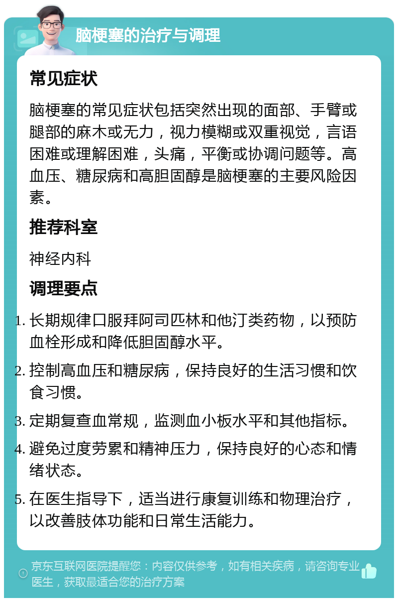 脑梗塞的治疗与调理 常见症状 脑梗塞的常见症状包括突然出现的面部、手臂或腿部的麻木或无力，视力模糊或双重视觉，言语困难或理解困难，头痛，平衡或协调问题等。高血压、糖尿病和高胆固醇是脑梗塞的主要风险因素。 推荐科室 神经内科 调理要点 长期规律口服拜阿司匹林和他汀类药物，以预防血栓形成和降低胆固醇水平。 控制高血压和糖尿病，保持良好的生活习惯和饮食习惯。 定期复查血常规，监测血小板水平和其他指标。 避免过度劳累和精神压力，保持良好的心态和情绪状态。 在医生指导下，适当进行康复训练和物理治疗，以改善肢体功能和日常生活能力。