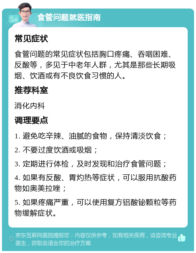 食管问题就医指南 常见症状 食管问题的常见症状包括胸口疼痛、吞咽困难、反酸等，多见于中老年人群，尤其是那些长期吸烟、饮酒或有不良饮食习惯的人。 推荐科室 消化内科 调理要点 1. 避免吃辛辣、油腻的食物，保持清淡饮食； 2. 不要过度饮酒或吸烟； 3. 定期进行体检，及时发现和治疗食管问题； 4. 如果有反酸、胃灼热等症状，可以服用抗酸药物如奥美拉唑； 5. 如果疼痛严重，可以使用复方铝酸铋颗粒等药物缓解症状。