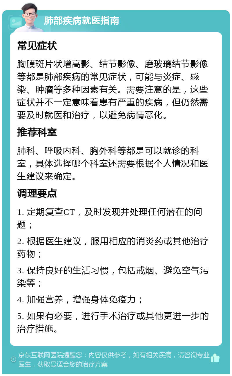 肺部疾病就医指南 常见症状 胸膜斑片状增高影、结节影像、磨玻璃结节影像等都是肺部疾病的常见症状，可能与炎症、感染、肿瘤等多种因素有关。需要注意的是，这些症状并不一定意味着患有严重的疾病，但仍然需要及时就医和治疗，以避免病情恶化。 推荐科室 肺科、呼吸内科、胸外科等都是可以就诊的科室，具体选择哪个科室还需要根据个人情况和医生建议来确定。 调理要点 1. 定期复查CT，及时发现并处理任何潜在的问题； 2. 根据医生建议，服用相应的消炎药或其他治疗药物； 3. 保持良好的生活习惯，包括戒烟、避免空气污染等； 4. 加强营养，增强身体免疫力； 5. 如果有必要，进行手术治疗或其他更进一步的治疗措施。