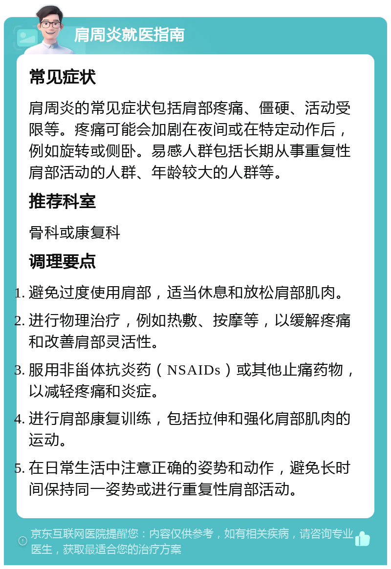 肩周炎就医指南 常见症状 肩周炎的常见症状包括肩部疼痛、僵硬、活动受限等。疼痛可能会加剧在夜间或在特定动作后，例如旋转或侧卧。易感人群包括长期从事重复性肩部活动的人群、年龄较大的人群等。 推荐科室 骨科或康复科 调理要点 避免过度使用肩部，适当休息和放松肩部肌肉。 进行物理治疗，例如热敷、按摩等，以缓解疼痛和改善肩部灵活性。 服用非甾体抗炎药（NSAIDs）或其他止痛药物，以减轻疼痛和炎症。 进行肩部康复训练，包括拉伸和强化肩部肌肉的运动。 在日常生活中注意正确的姿势和动作，避免长时间保持同一姿势或进行重复性肩部活动。